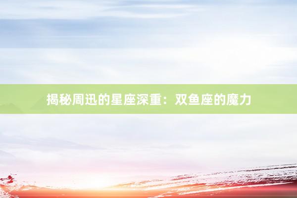 揭秘周迅的星座深重：双鱼座的魔力