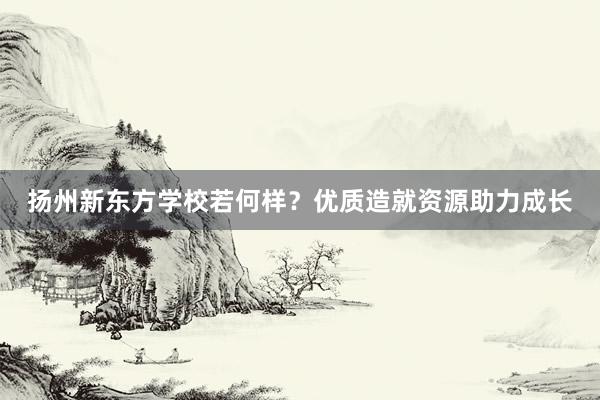 扬州新东方学校若何样？优质造就资源助力成长