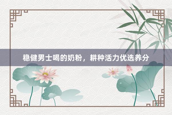 稳健男士喝的奶粉，耕种活力优选养分