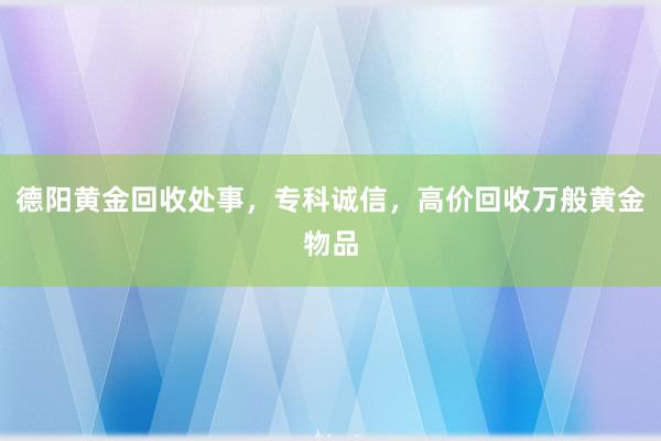 德阳黄金回收处事，专科诚信，高价回收万般黄金物品