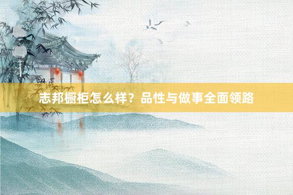 志邦橱柜怎么样？品性与做事全面领路