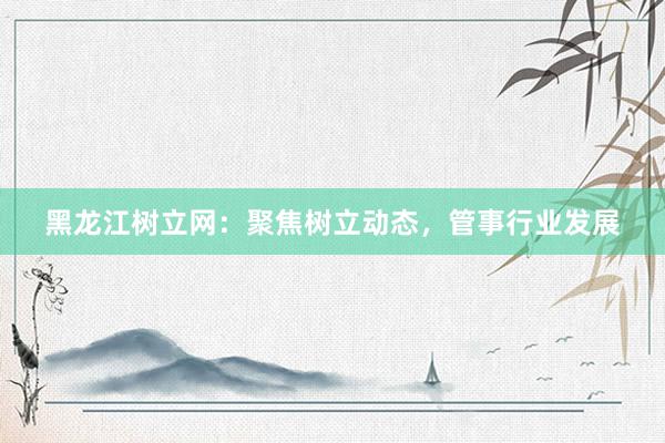 黑龙江树立网：聚焦树立动态，管事行业发展